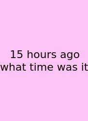 15 Hours Ago What Time Was It