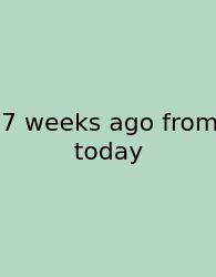 7 Weeks Ago From Today