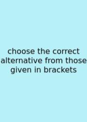 Choose The Correct Alternative From Those Given In Brackets
