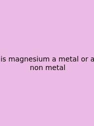 Is Magnesium A Metal Or A Non Metal