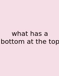 What Has A Bottom At The Top