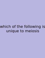 Which Of The Following Is Unique To Meiosis